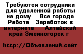 Требуются сотрудники для удаленной работы на дому. - Все города Работа » Заработок в интернете   . Алтайский край,Змеиногорск г.